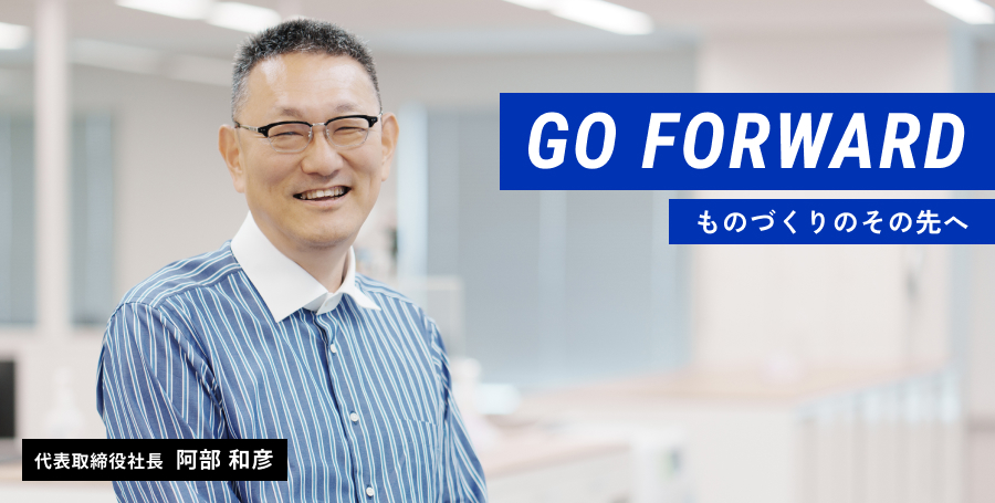Go Forward ものづくりのその先へ 代表取締役社長 阿部 和彦